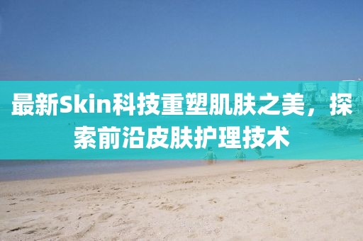 最新Skin科技重塑肌肤之美，探索前沿皮肤护理技术