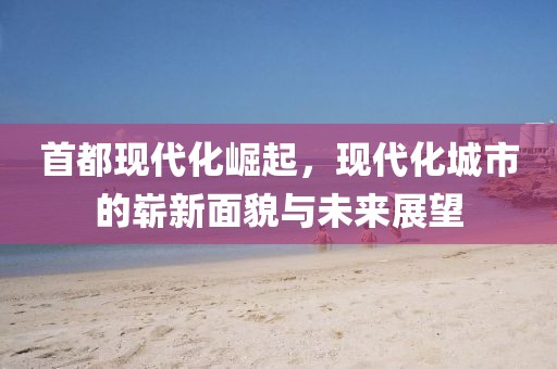 首都现代化崛起，现代化城市的崭新面貌与未来展望