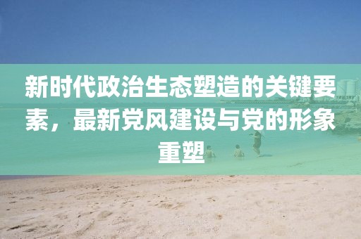 新时代政治生态塑造的关键要素，最新党风建设与党的形象重塑