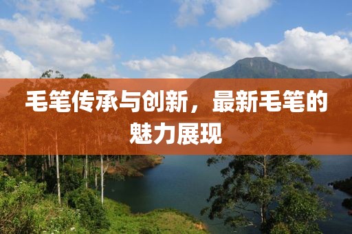 毛笔传承与创新，最新毛笔的魅力展现