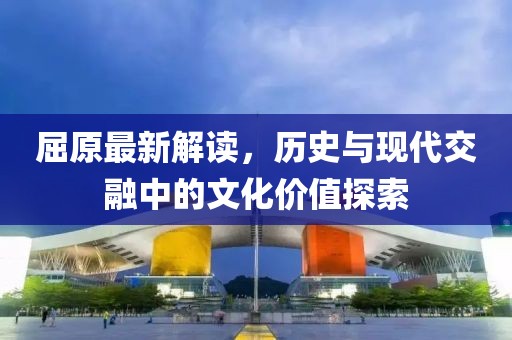屈原最新解读，历史与现代交融中的文化价值探索