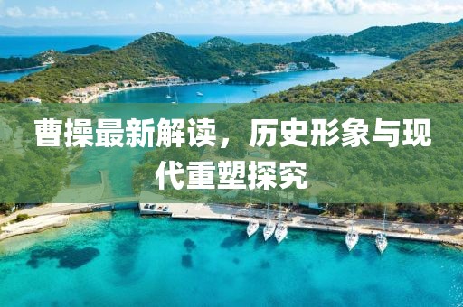 曹操最新解读，历史形象与现代重塑探究