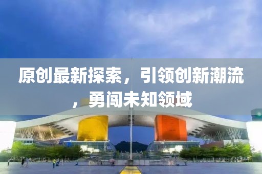 原创最新探索，引领创新潮流，勇闯未知领域