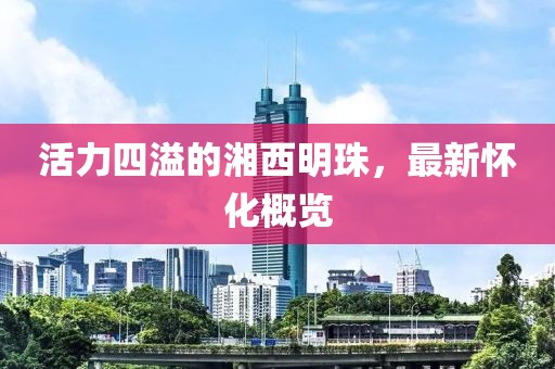 活力四溢的湘西明珠，最新怀化概览