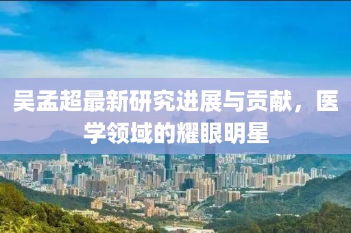 吴孟超最新研究进展与贡献，医学领域的耀眼明星