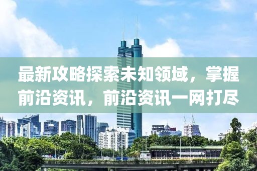最新攻略探索未知领域，掌握前沿资讯，前沿资讯一网打尽