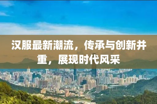 汉服最新潮流，传承与创新并重，展现时代风采