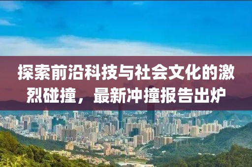 探索前沿科技与社会文化的激烈碰撞，最新冲撞报告出炉