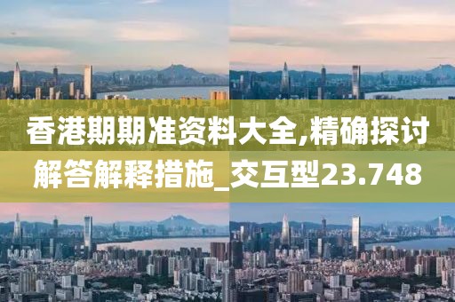香港期期准资料大全,精确探讨解答解释措施_交互型23.748
