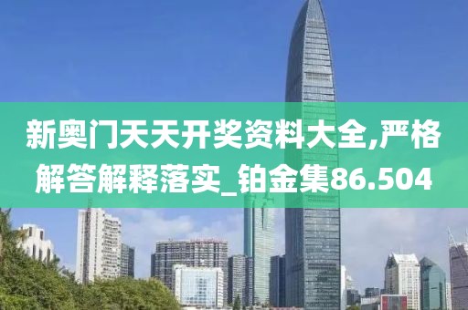新奥门天天开奖资料大全,严格解答解释落实_铂金集86.504