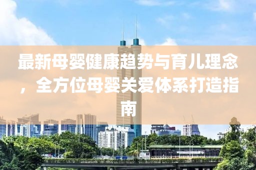 最新母婴健康趋势与育儿理念，全方位母婴关爱体系打造指南