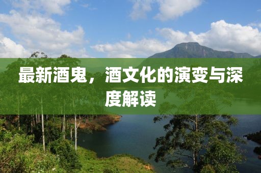 最新酒鬼，酒文化的演变与深度解读