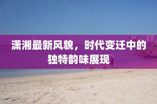 潇湘最新风貌，时代变迁中的独特韵味展现