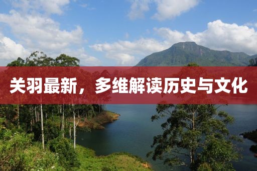 关羽最新，多维解读历史与文化