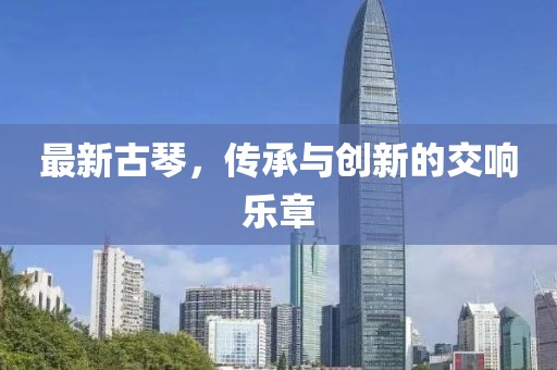 最新古琴，传承与创新的交响乐章