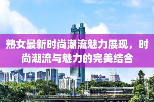 熟女最新时尚潮流魅力展现，时尚潮流与魅力的完美结合