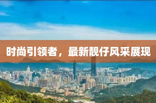 时尚引领者，最新靓仔风采展现