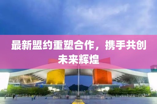 最新盟约重塑合作，携手共创未来辉煌