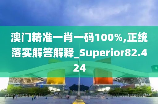 澳门精准一肖一码100%,正统落实解答解释_Superior82.424