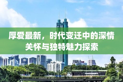 厚爱最新，时代变迁中的深情关怀与独特魅力探索