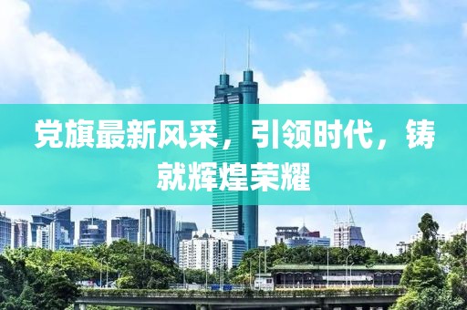 党旗最新风采，引领时代，铸就辉煌荣耀
