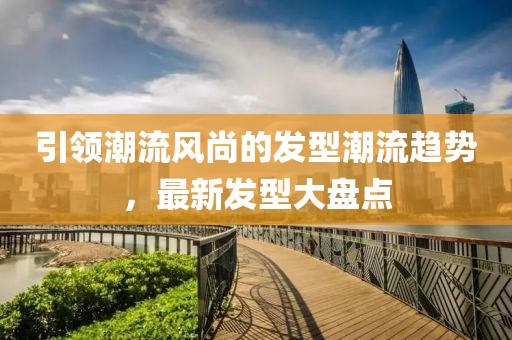 引领潮流风尚的发型潮流趋势，最新发型大盘点