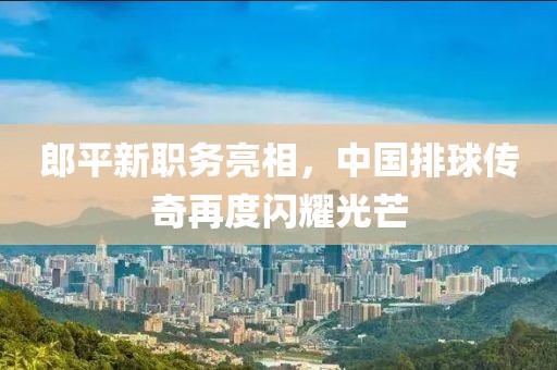 郎平新职务亮相，中国排球传奇再度闪耀光芒