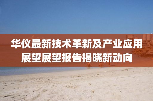华仪最新技术革新及产业应用展望展望报告揭晓新动向