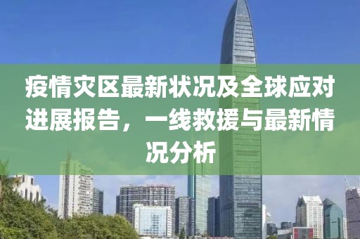 疫情灾区最新状况及全球应对进展报告，一线救援与最新情况分析