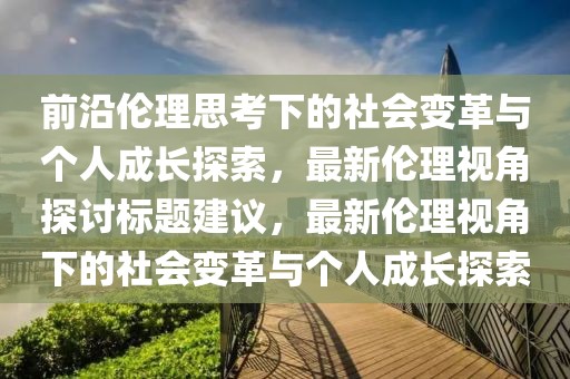 前沿伦理思考下的社会变革与个人成长探索，最新伦理视角探讨标题建议，最新伦理视角下的社会变革与个人成长探索