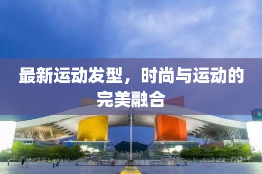 最新运动发型，时尚与运动的完美融合