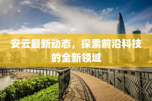 安云最新动态，探索前沿科技的全新领域