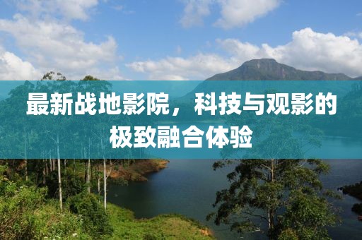 最新战地影院，科技与观影的极致融合体验