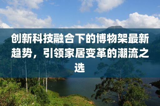 创新科技融合下的博物架最新趋势，引领家居变革的潮流之选