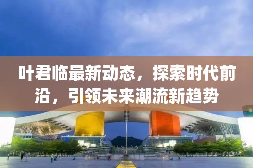 叶君临最新动态，探索时代前沿，引领未来潮流新趋势