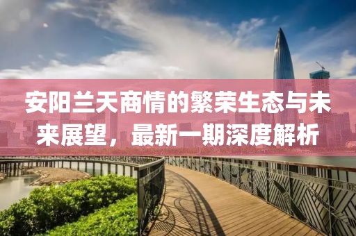 安阳兰天商情的繁荣生态与未来展望，最新一期深度解析