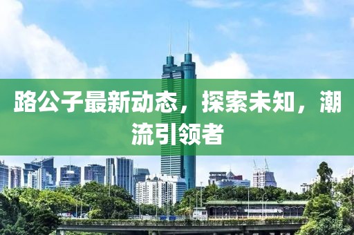 路公子最新动态，探索未知，潮流引领者