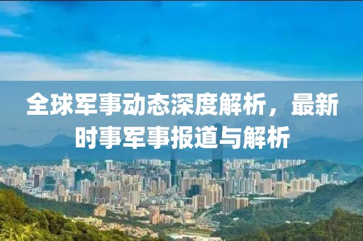 全球军事动态深度解析，最新时事军事报道与解析