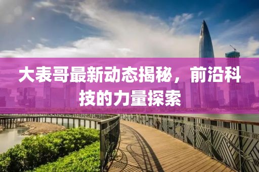 大表哥最新动态揭秘，前沿科技的力量探索