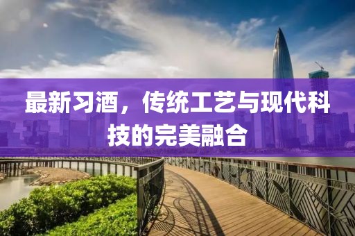 最新习酒，传统工艺与现代科技的完美融合