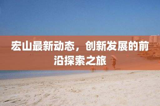 宏山最新动态，创新发展的前沿探索之旅