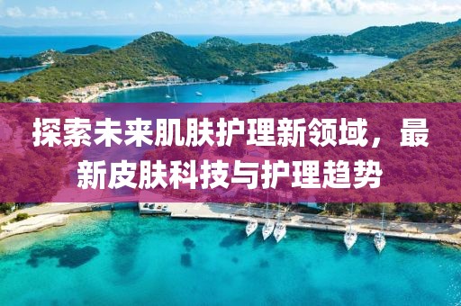 探索未来肌肤护理新领域，最新皮肤科技与护理趋势