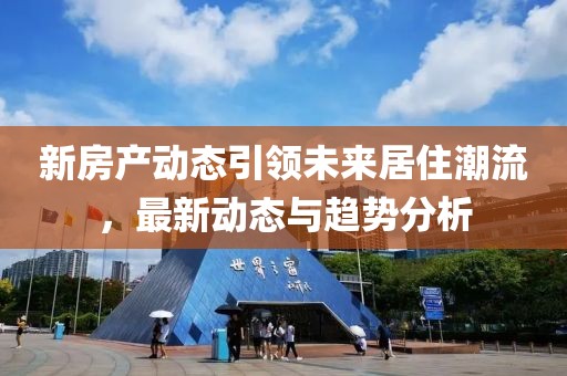 新房产动态引领未来居住潮流，最新动态与趋势分析