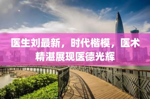 医生刘最新，时代楷模，医术精湛展现医德光辉
