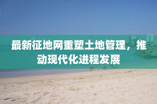 最新征地网重塑土地管理，推动现代化进程发展
