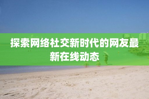 探索网络社交新时代的网友最新在线动态