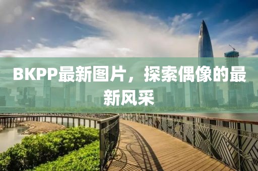 BKPP最新图片，探索偶像的最新风采