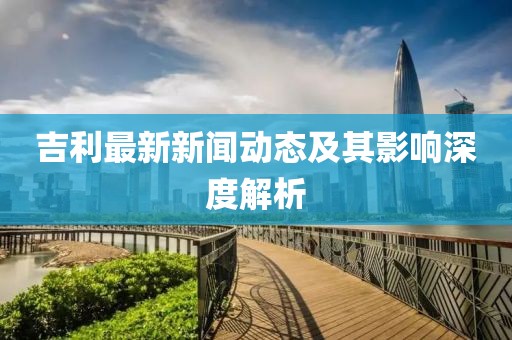 吉利最新新闻动态及其影响深度解析