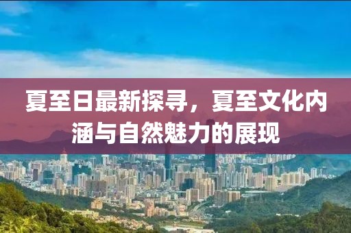 夏至日最新探寻，夏至文化内涵与自然魅力的展现
