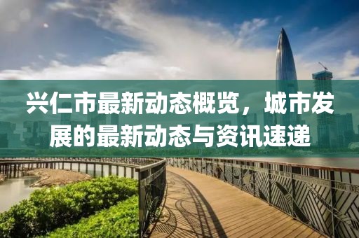 兴仁市最新动态概览，城市发展的最新动态与资讯速递